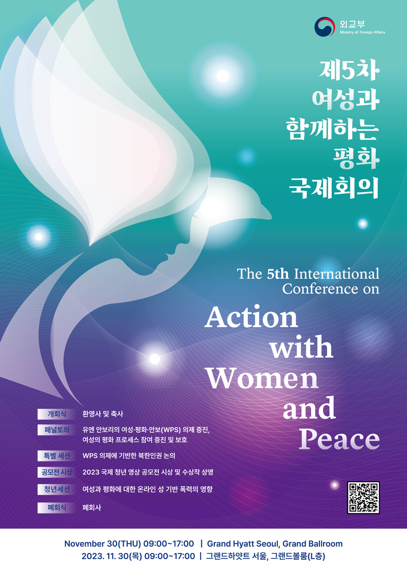 제5차 여성과 함께하는 평화 국제회의, 개회식:환영사및축사 ,  패널토의: 유엔안보리의여성•평화안보(WPS)의제증진,여성의 평화 프로세스 참여 증진 및 보호, 특별세션: WPS 의제에 기반한 북한인권 논의, 공모전시상:2023 국제 청년 영상 공모전 시상 및 수상작 상영, 청년세션:여성과평화에대한온라인성기반폭력의영향, 폐회식: 폐회사,  시간 : 2023.11.30(목)09:00~17:00I그랜드하얏트서울,그랜드볼룸(L층)