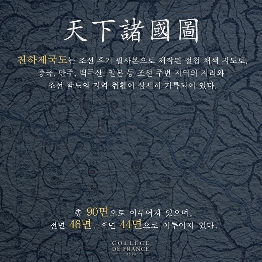 천하제국도, 천하제국도는 조선 후기 필사본으로 제작된 절첩 채색 지도로, 중국, 만주, 백두산, 일본 등 조선 주변 지역의 지리와 조선 팔도의 지역 현황이 상세히 기록되어 있다. 총 90면으로 이루어져 있으며, 전면 46면, 후면 44면으로 이루어져 있다. COLLEGE DE FRANCE -1530- (카드뉴스2) 