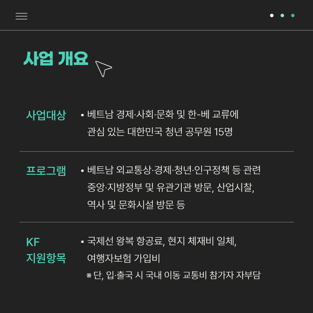 사업개요 | 사업대상: 베트남 경제·사회·문화 및 한-베 교류에 관심 있는 대한민국 청년 공무원 15명 | 프로그램: 베트남 외교통상·경제·청년·인구정책 등 관련 중앙·지방정부 및 유관기관 방문, 산업시찰, 역사 및 문화시설 방문 등 | KF 지원항목: 국제선 왕복 항공료, 현지 체재비 일체, 여행자보험 가입비 ※단, 입·출국 시 국내 이동 교통비 참가자 자부담
