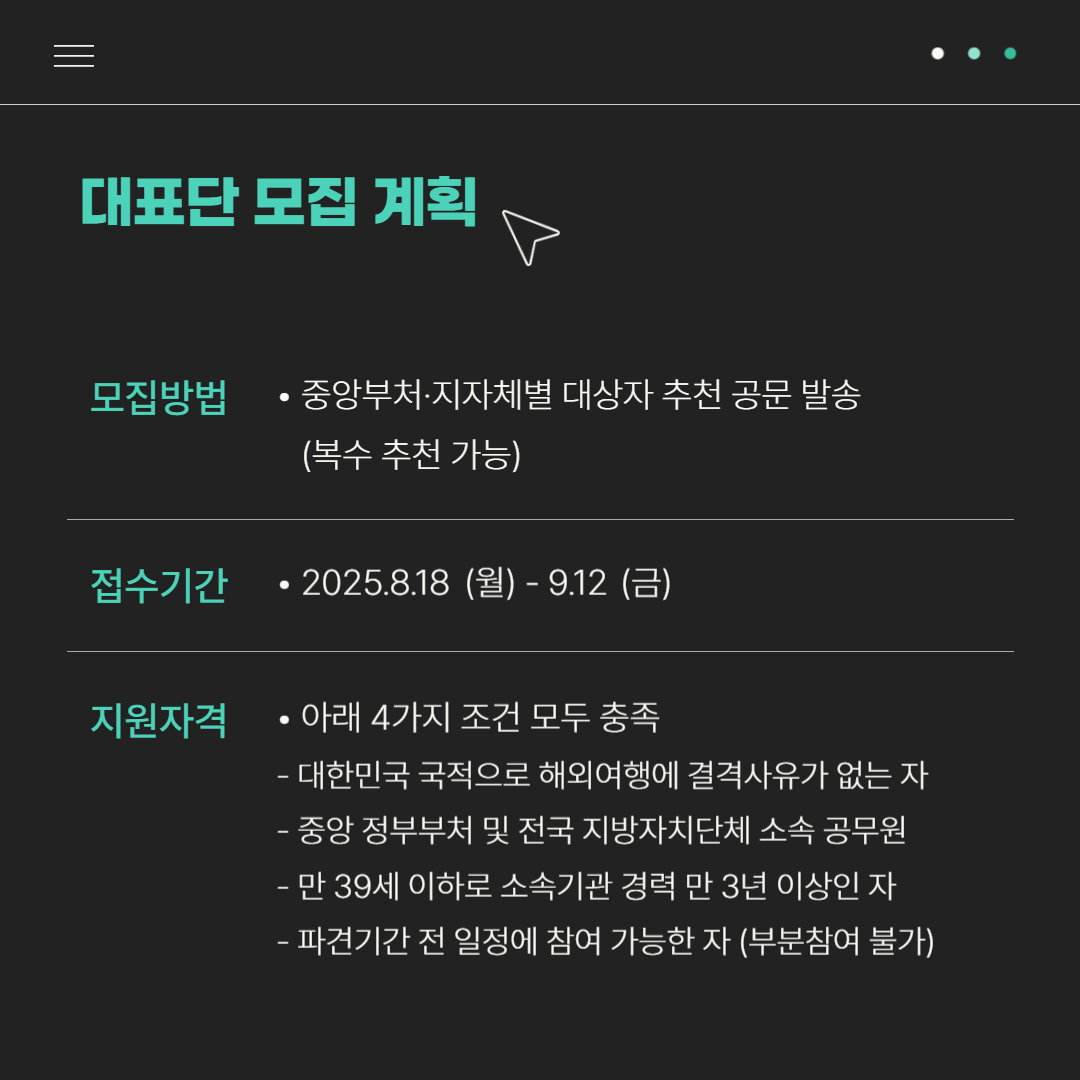 대표단 모집 계획| 모집방법 : 중앙부처·지자체별 대상자 추천 공문 발송(복수 추천 가능) | 접수기간 : 2025.8.18(월) - 9.12(금) | 지원자격: 아래 4가지 조건 모두 충족 -대한민국 국적으로 해외여행에 결격 사유가 없는 자, -중앙 정부부처 및 전국 지방자치단체 소속 공무원, 만 39세 이하로 소속기관 경력 만 3년 이상인 자, -파견기간 전 일정에 참여 가능한 자(부분참여 불가)