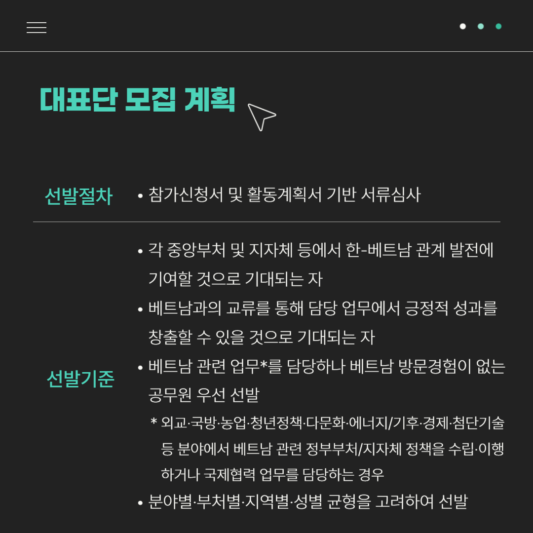 대표단 모집 계획 | 선발절차 : 참가신청서 및 활동계획서 기반 서류심사 | 선발기준 : -각 중앙부처 및 지자체 등에서 한-베트남 관계 발전에 기여할 것으로 기대되는자, -베트남과의 교류를 통해 담당 업무에서 긍정적 성과를 창출할 수 있을 것으로 기대되는 자, -베트남 관련 업무*를 담당하나 베트남 방문경험이 없는 공무원 우선 선발*외교·국방·농업·청년정책 ·다문화·에너지/기후·경제·첨단기술 등 분야에서 베트남 관련 정부부처/지자체 정책을 수립·이행하거나 국제협력 업무를 담당하는 경우, -분야별·부처별·지역별·성별 균형을 고려하여 선발