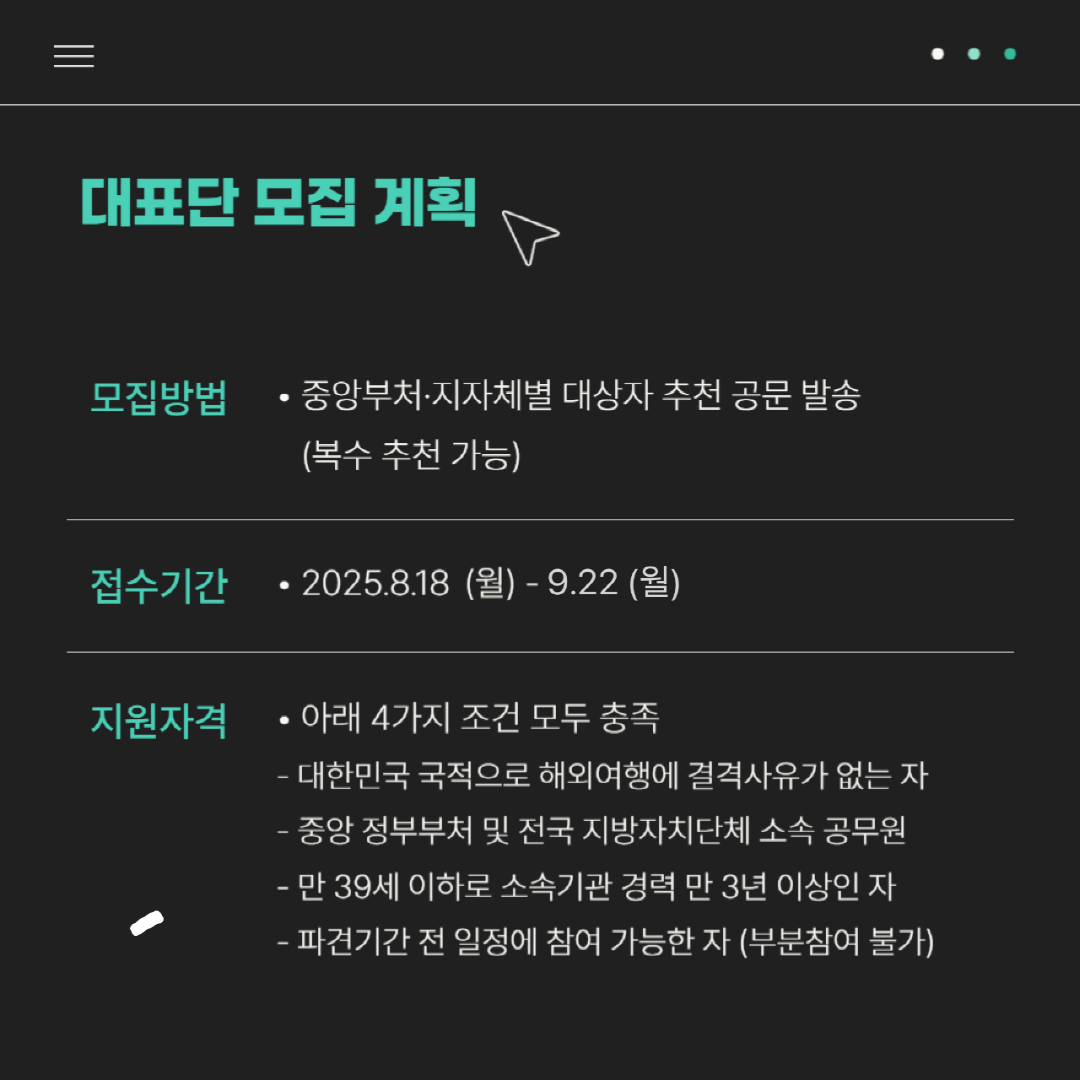 대표단 모집 계획| 모집방법 : 중앙부처·지자체별 대상자 추천 공문 발송(복수 추천 가능) | 접수기간 : 2025.8.18(월) - 9.22(월) | 지원자격: 아래 4가지 조건 모두 충족 -대한민국 국적으로 해외여행에 결격 사유가 없는 자, -중앙 정부부처 및 전국 지방자치단체 소속 공무원, 만 39세 이하로 소속기관 경력 만 3년 이상인 자, -파견기간 전 일정에 참여 가능한 자(부분참여 불가) 