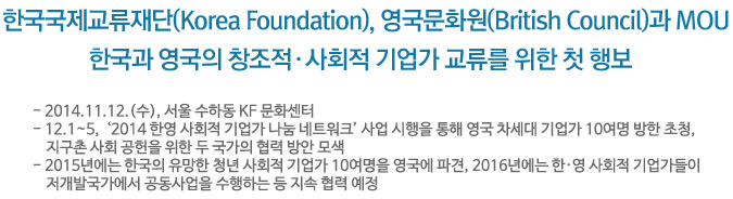 한국국제교류재단(Korea Foundation), 영국문화원(British Council)과 MOU/한국과 영국의 창조적&middot;사회적 기업가 교류를 위한 첫 행보 - 2014.11.12.(수), 서울 수하동 KF 문화센터- 12.1~5,  &lsquo;2014 한영 사회적 기업가 나눔 네트워크&rsquo; 사업 시행을 통해 영국 차세대 기업가 10여명 방한 초청,  지구촌 사회 공헌을 위한 두 국가의 협력 방안 모색- 2015년에는 한국의 유망한 청년 사회적 기업가 10여명을 영국에 파견,  2016년에는 한&middot;영 사회적 기업가들이 저개발국가에서 공동사업을 수행하는 등 지속 협력 예정