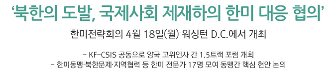 북한의 도발, 국제사회 제재하의 한미 대응 협의/ 한미전략회의 4월 18일(월) 워싱턴 D.C.에서 개최 - KF-CSIS 공동으로 양국 고위인사 간 1.5트랙 포럼 개최 - 한미동맹‧북한문제‧지역협력 등 한미 전문가 17명 모여 동맹간 핵심 현안 논의