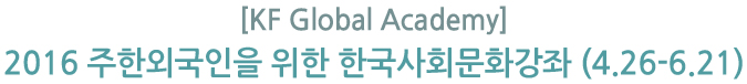 [KF Global Academy] 2016 주한외국인을 위한 한국사회문화강좌 (4.26-6.21) 