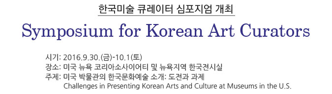 한국미술 큐레이터 심포지엄 개최 Symposium for Korean Art Curators/ 시기: 2016.9.30.(금)-10.1(토) /장소: 미국 뉴욕 코리아소사이어티 및 뉴욕지역 한국전시실/주제: 미국 박물관의 한국문화예술 소개: 도전과 과제 -Challenges in Presenting Korean Arts and Culture at Museums in the U.S.