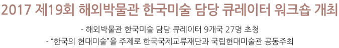 2017 제19회 해외박물관 한국미술 담당 큐레이터 워크숍 개최  - 해외박물관 한국미술 담당 큐레이터 9개국 27명 초청  - “한국의 현대미술”을 주제로 한국국제교류재단과 국립현대미술관 공동주최