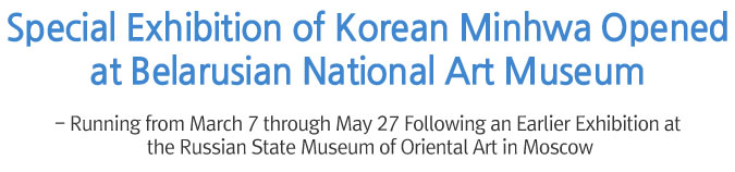 Special Exhibition of Korean Minhwa Opened at Belarusian National Art Museum - Running from March 7 through May 27 Following an Earlier Exhibition at the Russian State Museum of Oriental Art in Moscow