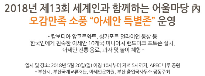 2018년 제13회 세계인과 함께하는 어울마당 內
오감만족 소풍 “아세안 특별존” 운영 - 캄보디아 앙코르와트, 싱가포르 멀라이언 동상 등 한국인에게 친숙한 아세안 10개국 미니어처 랜드마크 포토존 설치, 아세안 전통 음료, 과자 및 놀이 체험 - 일시 및 장소: 2018년 5월 20일(일) 아침 10시부터 저녁 5시까지 APEC 나루 공원 - 부산시, 부산국제교류재단, 아세안문화원, 부산 출입국사무소 공동주최