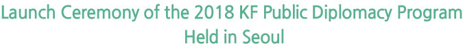 Launch Ceremony of the 2018 KF Public Diplomacy Program Held in Seoul