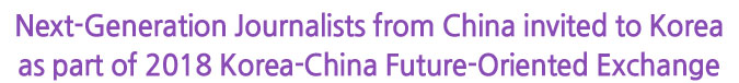 Next-Generation Journalists from China invited to Korea as part of 2018 Korea-China Future-Oriented Exchange