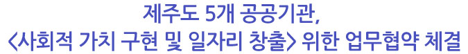 제주도 5개 공공기관, <사회적 가치 구현 및 일자리 창출> 위한 업무협약 체결