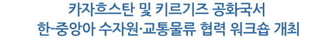 카자흐스탄 및 키르기즈 공화국서 한-중앙아 수자원·교통물류 협력 워크숍 개최