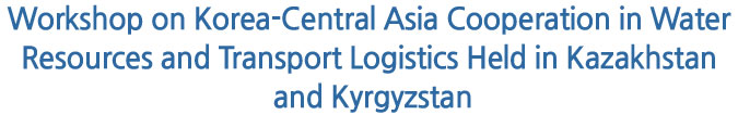 Workshop on Korea-Central Asia Cooperation in Water Resources and Transport Logistics Held in Kazakhstan and Kyrgyzstan