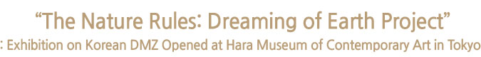  “The Nature Rules: Dreaming of Earth Project”: Exhibition on Korean DMZ Opened at Hara Museum of Contemporary Art in Tokyo