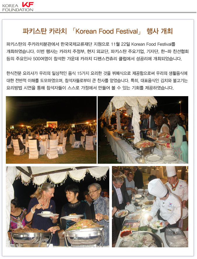 파키스탄의 주카라치분관에서 한국국제교류재단 지원으로 11월 22일 Korean Food Festival를 개최하였습니다. 이번 행사는 카라치 주정부, 현지 외교단, 파키스탄 주요기업, 기자단, 한-파 친선협회 등의 주요인사 500여명이 참석한 가운데 카라치 디펜스컨츄리 클럽에서 성공리에 개최되었습니다.한식전문 요리사가 우리의 일상적인 음식 15가지 요리한 것을 뷔페식으로 제공함으로써 우리의 생활음식에 대한 전반적 이해를 도모하였으며, 참석자들로부터 큰 찬사를 얻었습니다. 특히, 대표음식인 김치와 불고기는 요리방법 시연을 통해 참석자들이 스스로 가정에서 만들어 볼 수 있는 기회를 제공하였습니다.