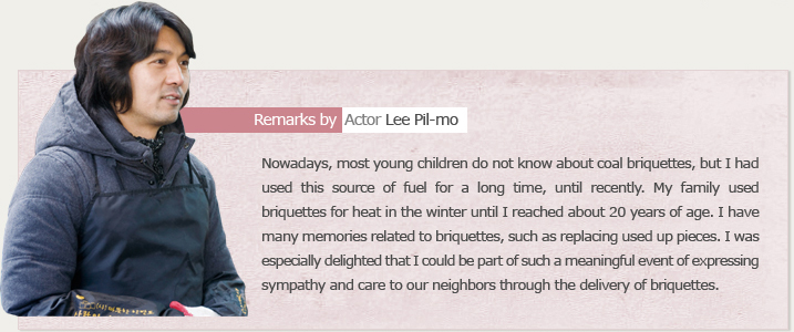 Remarks by Actor Lee Pil-mo Nowadays, most young children do not know about coal briquettes, but I had used this source of fuel for a long time, until recently. My family used briquettes for heat in the winter until I reached about 20 years of age. I have many memories related to briquettes, such as replacing used up pieces. I was especially delighted that I could be part of such a meaningful event of expressing sympathy and care to our neighbors through the delivery of briquettes.