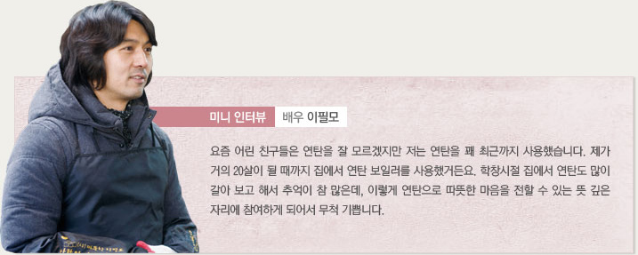 미니인터뷰 배우 이필모 요즘 어린 친구들은 연탄을 잘 모르겠지만 저는 연탄을 꽤 최근까지 사용했습니다. 제가 거의 20살이 될 때까지 집에서 연탄 보일러를 사용했거든요. 학창시절 집에서 연탄도 많이 갈아 보고 해서 추억이 참 많은데, 이렇게 연탄으로 따뜻한 마음을 전할 수 있는 뜻 깊은 자리에 참여하게 되어서 무척 기쁩니다.