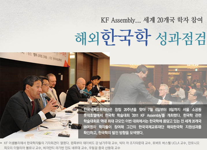 해외 한국학 성과 점검, 미래 ‘조망’ KF Assembly... 세계 20개국 학자 참여  한국국제교류재단은 창립 20주년을 맞아 7월 6일부터 9일까지 서울 소공동 롯데호텔에서 한국학 학술대회 '2011 KF Assembly'를 개최했다. 한국학 관련 학술대회로 역대 최대 규모인 이번 대회에서는 한국학에 몸담고 있는 전 세계 20개국 90여명의 학자들이 참여해 그간의 한국국제교류재단 해외한국학 지원성과를 확인하고, 한국학의 발전 방향을 모색했다.  KF 어셈블리에서 한국학자들의 기자회견이 열렸다. 왼쪽부터 데이비드 강 남가주대 교수, 빅터 차 조지타운대 교수, 로버트 버스웰 UCLA 교수, 안토니오 피오리 이탈리아 볼로냐 교수, 비자얀티 라가반 인도 네루대 교수, 우림걸 중국 산둥대 교수