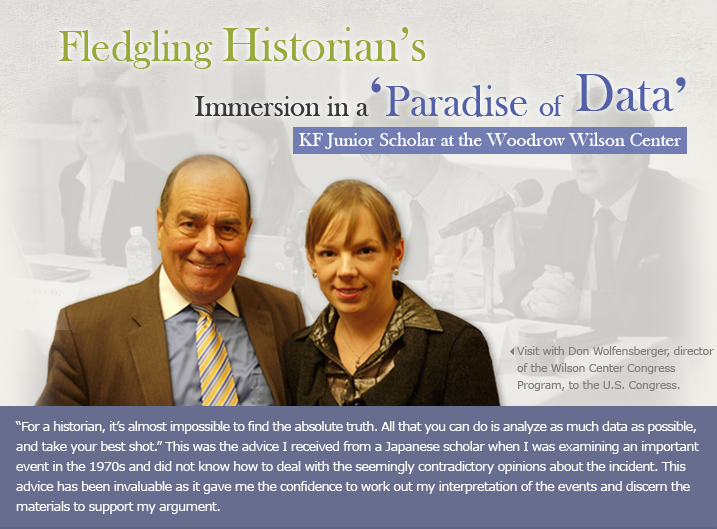 Fledgling Historian’s Immersion in a ‘Paradise of Data’  KF Junior Scholar at the Woodrow Wilson Center  “For a historian, it’s almost impossible to find the absolute truth. All that you can do is analyze as much data as possible, and take your best shot.” This was the advice I received from a Japanese scholar when I was examining an important event in the 1970s and did not know how to deal with the seemingly contradictory opinions about the incident. This advice has been invaluable as it gave me the confidence to work out my interpretation of the events and discern the materials to support my argument.  Visit with Don Wolfensberger, director of the Wilson Center Congress Program, to the U.S. Congress. 