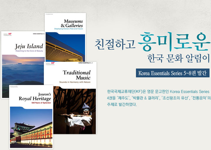 친절하고 흥미로운 한국 문화 알림이  Korea Essentials Series 5~8권 발간  한국국제교류재단(KF)은 2010년에 이어 2011년에도 영문 문고판인 Korea Essentials Series 4권을 ‘제주도’, ‘박물관 & 갤러리’, ‘조선왕조의 유산’, ‘전통음악’의 주제로 발간하였다.