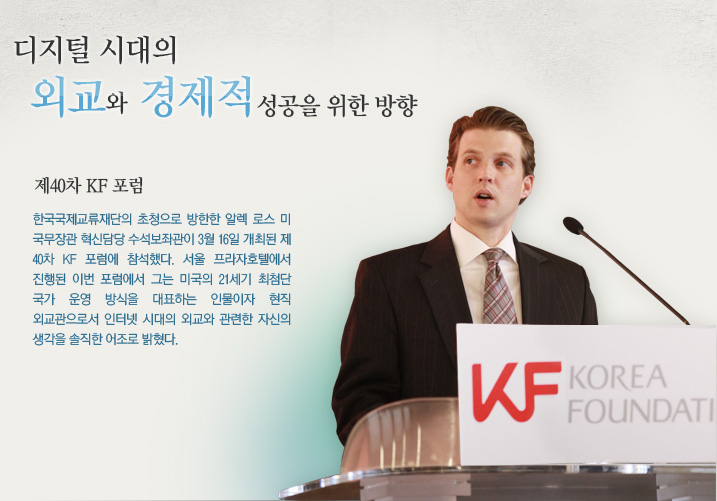 디지털 시대의 외교와 경제적 성공을 위한 방향  제40차 KF 포럼  한국국제교류재단의 초청으로 방한한 알렉 로스 미 국무장관 혁신담당 수석보좌관이 3월 16일 개최된 제 40차 KF 포럼에 참석했다. 서울 프라자호텔에서 진행된 이번 포럼에서 그는 미국의 21세기 최첨단 국가 운영 방식을 대표하는 인물이자 현직 외교관으로서 인터넷 시대의 외교와 관련한 자신의 생각을 솔직한 어조로 밝혔다. 