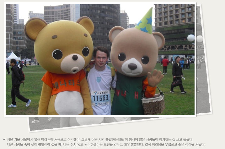 지난 가을 서울에서 열린 마라톤에 처음으로 참가했다. 그렇게 이른 시각 출발하는데도 이 행사에 많은 사람들이 참가하는 걸 보고 놀랐다. 다른 사람들 속에 섞여 출발선에 섰을 때, 나는 쉬지 않고 완주하겠다는 도전을 앞두고 매우 흥분했다. 결국 어려움을 무릅쓰고 좋은 성적을 거뒀다.