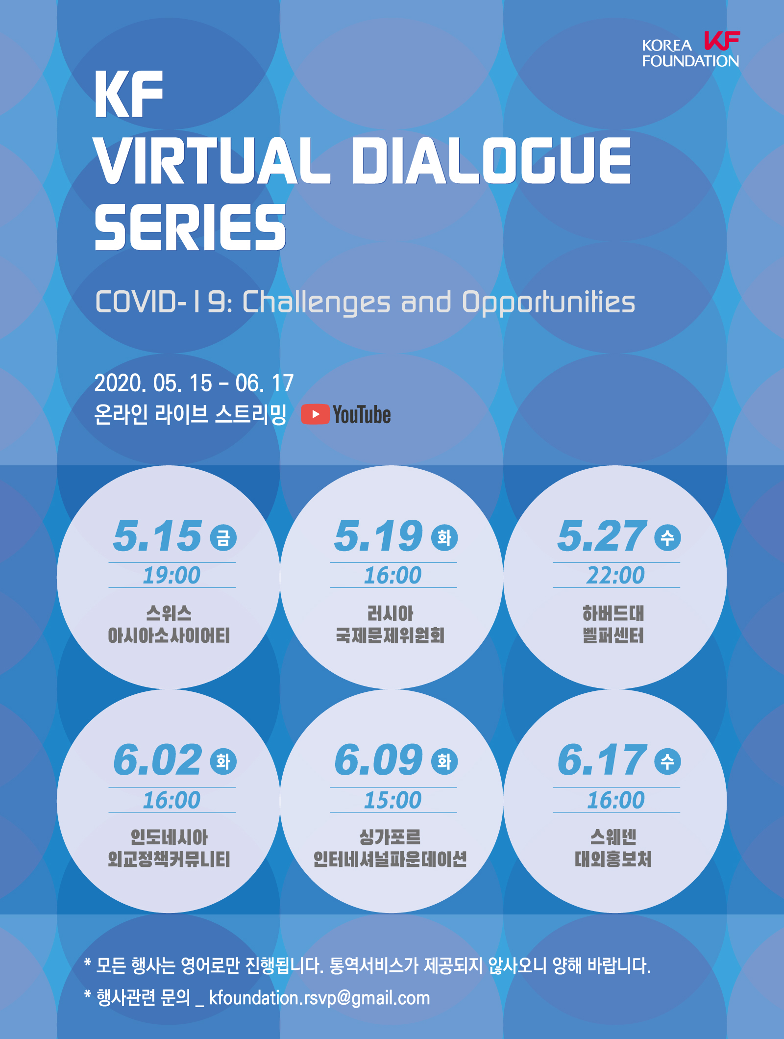 KF VIRTUAL DIALOGUE SERISE COVID-19 Challenges 2020.05.15 -06.17 온라인 라이브 스트리밍(유튜브)/5.15금 19:00 스위스 아시아 소사이어티/ 5.19화 16:00 러시아 국제문제위원회/5.27수 22:00 하버드대 벨퍼센터/ 6.02 화 16:00 인도네시아 외교정책커뮤니티/ 6.09화 15:00 싱가포르 인터네셔널파운데이션/ 6.17수 16:00 스웨덴 대외홍보처/ 모든 행사는 영어로만 진행됩니다. 통역서비스가 제공되지 않사오니 양해 바랍니다./ 행사관련 문의_kfoundation@gmail.com