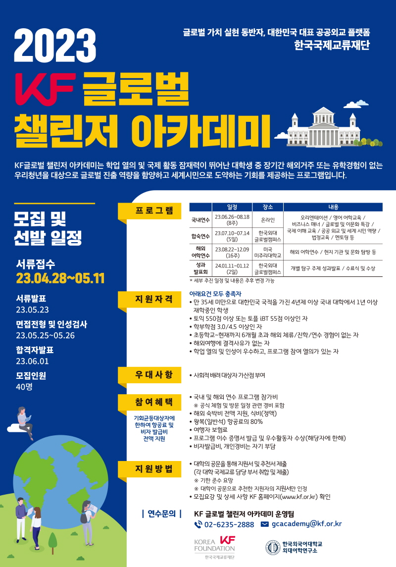  2023 KF 글로벌 글로벌 가치 실현 동반자, 대한민국 대표 공공외교 플랫폼 한국국제교류재단 챌린저 아카데미劒 KF 글로벌 챌린저 아카데미는 학업 열의 및 국제 활동 잠재력이 뛰어난 대학생 중 장기간 해외거주 또는 유학경험이 없는 우리청년을 대상으로 글로벌 진출 역량을 함양하고 세계시민으로 도약하는 기회를 제공하는 프로그램입니다. 일정 장소 모집 및 프로그램 국내연수 23.06.26~08.18 온라인 (8주) 선발 일정 23.07.10-07.14 합숙연수 해외 어학연수 (5일) 23.08.22~12.09 (16주) 한국외대 글로벌캠퍼스 내용 오리엔테이션/ 영어 어학교육/ 비즈니스 매너 / 글로벌 및 이문화 특강/ 국제이해교육/공공외교 및 세계 시민역량/ 법정교육/멘토링 등 미국 해외 어학연수 / 현지 기관 및 문화 탐방 등 미주리대학교 서류접수 성과 한국외대 개별 탐구 주제 성과발표 / 수료식 및 수상 발표회 글로벌캠퍼스 23.04.28~05.11 서류발표 23.05.23 면접전형 및 인성검사 23.05.25~05.26 합격자발표 23.06.01 모집인원 40명 지원자격 24.01.11-01.12 (2일) * 세부 추진 일정 및 내용은 추후 변경 가능 아래요건 모두 충족자 • 만 35세 미만으로 대한민국 국적을 가진 4년제 이상 국내 대학에서 1년 이상 재학중인 학생 •토익 550점 이상 또는 토플 iBT 55점 이상인 자 •학부학점 3.0/4.5 이상인 자 •초등학교~현재까지 6개월 초과 해외 체류/진학/연수 경험이 없는 자 ● 해외여행에 결격사유가 없는 자 • 학업 열의 및 인성이 우수하고, 프로그램 참여 열의가 있는 자 우대사항 • 사회적 배려대상자가산점 부여 참여혜택 ・국내 및 해외 연수 프로그램 참가비 ※ 공식 체험 및 방문 일정 관련 경비 포함 • 해외 숙박비 전액 지원, 식비(정액) 기회균등대상자에 한하여 항공료 및 비자 발급비 전액지원 지원방법 |연수문의| •왕복(일반석) 항공료의 80% •여행자 보험료 •프로그램 이수 증명서 발급 및 우수활동자 수상(해당자에 한해) •비자발급비, 개인경비는 자기 부담 •대학의 공문을 통해 지원서 및 추천서 제출 (각 대학 국제교류담당 부서 취합 및 제출) ※기한준수 요망 ※ 대학이 공문으로 추천한 지원자의 지원서만 인정 • 모집요강 및 상세 사항 KF 홈페이지(www.kf.or.kr) 확인 KF 글로벌 챌린저 아카데미 운영팀 02-6235-2888 KOREA KF FOUNDATION 한국국제교류재단 gcacademy@kf.or.kr 한국외국어대학교 외대어학연구소