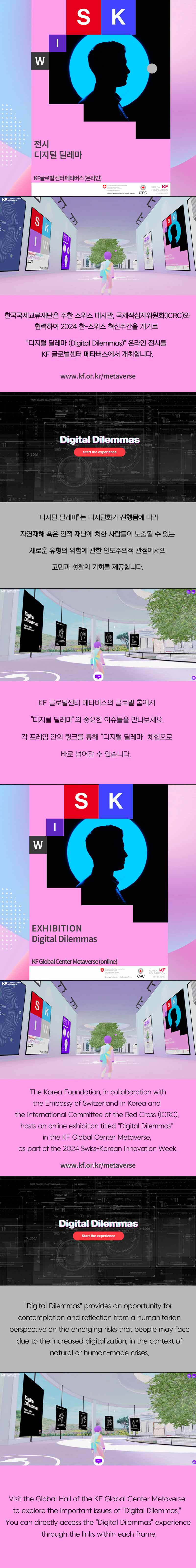 한국국제교류재단은 주한 스위스 대사관, 국제적십자위원회(ICRC)와 협력하여 2024 한-스위스 혁신주간을 계기로 디지털 딜레마 온라인 전시를 KF 글로벌센터 메타버스에서 개최합니다(www.kf.or.kr/metaverse), '디지털 딜레마'는 디지털화가 진행됨에 따라 자연재해 혹은 인적 재난에 처한 사람들이 노출될 수 있는 새로운 유형의 위험에 관한 인도주의적 관점에서의 고민과 성찰의 기회를 제공합니다. KF글로벌센터 메타버스의 글로벌 홀에서 '디지털 딜레마'의 중요한 이슈들을 만나보세요. 각 프레임 안의 링크를 통해 '디지털 딜레마' 체험으로 바로 넘어갈 수 있습니다.